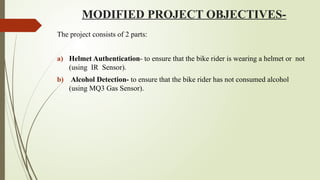 MODIFIED PROJECT OBJECTIVES-
The project consists of 2 parts:
a) Helmet Authentication- to ensure that the bike rider is wearing a helmet or not
(using IR Sensor).
b) Alcohol Detection- to ensure that the bike rider has not consumed alcohol
(using MQ3 Gas Sensor).
 