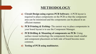 METHODOLOGY
a) Circuit Design using express PCB Software- A PCB layout is
required to place components on the PCB so that the component
area can be minimized and the components can be placed in an
efficient manner.
b) PCB Printing & Etching- The easiest way to place components in
your board layout is to use the Component Manager.
c) PCB Drilling & Mounting of components on PCB- Using
surface mount technology the components become much smaller
and component placement on both side of board become more
common.
d) Testing of PCB using multimeter.
 