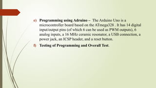 e) Programming using Adruino – The Arduino Uno is a
microcontroller board based on the ATmega328 . It has 14 digital
input/output pins (of which 6 can be used as PWM outputs), 6
analog inputs, a 16 MHz ceramic resonator, a USB connection, a
power jack, an ICSP header, and a reset button.
f) Testing of Programming and Overall Test.
 