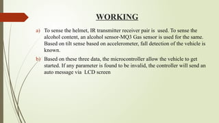 WORKING
a) To sense the helmet, IR transmitter ­
receiver pair is used. To sense the
alcohol content, an alcohol sensor-MQ3 Gas sensor is used for the same.
Based on tilt sense based on accelerometer, fall detection of the vehicle is
known.
b) Based on these three data, the microcontroller allow the vehicle to get
started. If any parameter is found to be invalid, the controller will send an
auto message via LCD screen
 