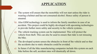 APPLICATION
a) The system will ensure that the motorbike will not start unless the rider is
wearing a helmet and has not consumed alcohol. Hence safety of person is
ensured.
b) Also GSM technology is used to inform the family members in case of an
accident. This project could be highly developed with upcoming technologies
to provide further more safety and security to the vehicle systems..
c) The vehicle tracking system can be implemented. This will protect the
vehicle from theft. This can also be used to ensure that rider is not misusing
the bike.
d) The developed system senses the obstacles in front of the vehicle and so that
the accidents due to static obstacles could be avoided.
e) In future if all the bike manufacturing companies include this system on each
bike before the sell, accident rates will drastically all down.
 
