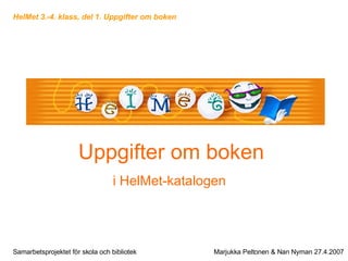Uppgifter om boken i HelMet-katalogen   Samarbetsprojektet för skola och bibliotek Marjukka Peltonen & Nan Nyman 27.4.2007 HelMet 3.-4. klass, del 1. Uppgifter om boken 