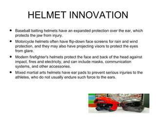 HELMET INNOVATION
•   Baseball batting helmets have an expanded protection over the ear, which
    protects the jaw from injury.
•   Motorcycle helmets often have flip-down face screens for rain and wind
    protection, and they may also have projecting visors to protect the eyes
    from glare.
•   Modern firefighter's helmets protect the face and back of the head against
    impact, fires and electricity, and can include masks, communication
    systems, and other accessories.
•   Mixed martial arts helmets have ear pads to prevent serious injuries to the
    athletes, who do not usually endure such force to the ears.
 