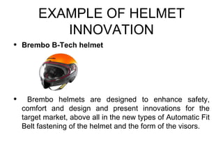 EXAMPLE OF HELMET
            INNOVATION
•   Brembo B-Tech helmet




•     Brembo helmets are designed to enhance safety,
    comfort and design and present innovations for the
    target market, above all in the new types of Automatic Fit
    Belt fastening of the helmet and the form of the visors.
 