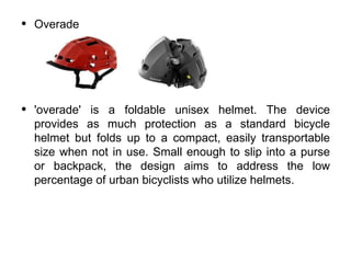•   Overade




•   'overade' is a foldable unisex helmet. The device
    provides as much protection as a standard bicycle
    helmet but folds up to a compact, easily transportable
    size when not in use. Small enough to slip into a purse
    or backpack, the design aims to address the low
    percentage of urban bicyclists who utilize helmets.
 