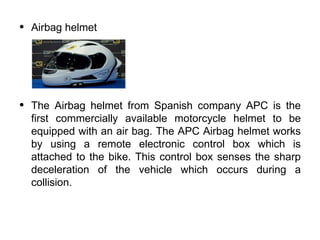 •   Airbag helmet




•   The Airbag helmet from Spanish company APC is the
    first commercially available motorcycle helmet to be
    equipped with an air bag. The APC Airbag helmet works
    by using a remote electronic control box which is
    attached to the bike. This control box senses the sharp
    deceleration of the vehicle which occurs during a
    collision.
 