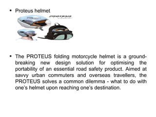 •   Proteus helmet




•   The PROTEUS folding motorcycle helmet is a ground-
    breaking new design solution for optimising the
    portability of an essential road safety product. Aimed at
    savvy urban commuters and overseas travellers, the
    PROTEUS solves a common dilemma - what to do with
    one’s helmet upon reaching one’s destination.
 