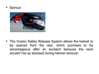 •   Spinout




•   The Voztec Safety Release System allows the helmet to
    be opened from the rear, which promises to be
    advantageous after an accident because the neck
    wouldn’t be as stressed during helmet removal.
 