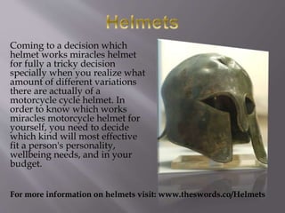 Coming to a decision which
helmet works miracles helmet
for fully a tricky decision
specially when you realize what
amount of different variations
there are actually of a
motorcycle cycle helmet. In
order to know which works
miracles motorcycle helmet for
yourself, you need to decide
which kind will most effective
fit a person's personality,
wellbeing needs, and in your
budget.
For more information on helmets visit: www.theswords.co/Helmets
 