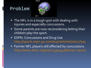 Problem The NFL is in a tough spot with dealing with injuries and especially concussions. Some parents are now reconsidering letting their children play the sport. ESPN: Concussions and Drug Use  http://sports.espn.go.com/espn/eticket/story?page=110128/PainkillersCTE Former NFL players still affected by concussions  http://www.wbur.org/npr/133053436/brain-injuries-haunt-football-players-years-later 