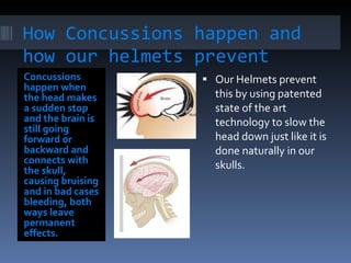 How Concussions happen and how our helmets prevent them Concussions happen when the head makes a sudden stop and the brain is still going forward or backward and connects with the skull, causing bruising and in bad cases bleeding, both ways leave permanent effects. Our Helmets prevent this by using patented state of the art technology to slow the head down just like it is done naturally in our skulls.  