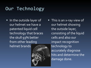 Our Technology In the outside layer of our helmet we have a patented liquid cell technology that braces the skull 93% better from other leading helmet brands. This is an x-ray view of our helmet showing the outside layer, consisting of the liquid cells and also our impact recognition technology to accurately diagnose hits and determine the damage done. 