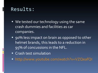 Results: We tested our technology using the same crash dummies and facilities as car companies. 90% less impact on brain as opposed to other helmet brands, this leads to a reduction in 95% of concussions in the NFL. Crash test simulation http://www.youtube.com/watch?v=VZQeafQQxOs 
