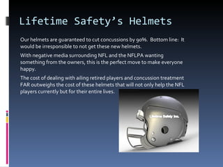 Lifetime Safety’s Helmets Our helmets are guaranteed to cut concussions by 90%.  Bottom line:  It would be irresponsible to not get these new helmets. With negative media surrounding NFL and the NFLPA wanting something from the owners, this is the perfect move to make everyone happy. The cost of dealing with ailing retired players and concussion treatment FAR outweighs the cost of these helmets that will not only help the NFL players currently but for their entire lives. 