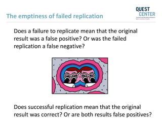 The emptiness of failed replication
Does a failure to replicate mean that the original
result was a false positive? Or was the failed
replication a false negative?
Does successful replication mean that the original
result was correct? Or are both results false positives?
 