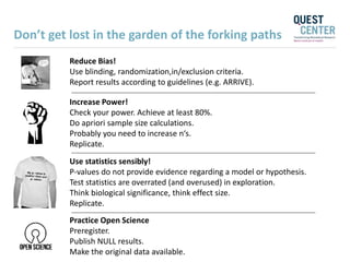 Reduce Bias!
Use blinding, randomization,in/exclusion criteria.
Report results according to guidelines (e.g. ARRIVE).
Increase Power!
Check your power. Achieve at least 80%.
Do apriori sample size calculations.
Probably you need to increase n‘s.
Replicate.
Use statistics sensibly!
P-values do not provide evidence regarding a model or hypothesis.
Test statistics are overrated (and overused) in exploration.
Think biological significance, think effect size.
Replicate.
Practice Open Science
Preregister.
Publish NULL results.
Make the original data available.
Don’t get lost in the garden of the forking paths
 