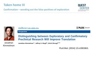 Taken home III
Confirmation – weeding out the false positives of exploration
Jonathan
Kimmelman
PLoS Biol. (2014) 12:e1001863.
 