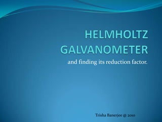 HELMHOLTZ GALVANOMETER and finding its reduction factor. Trisha Banerjee @ 2010 