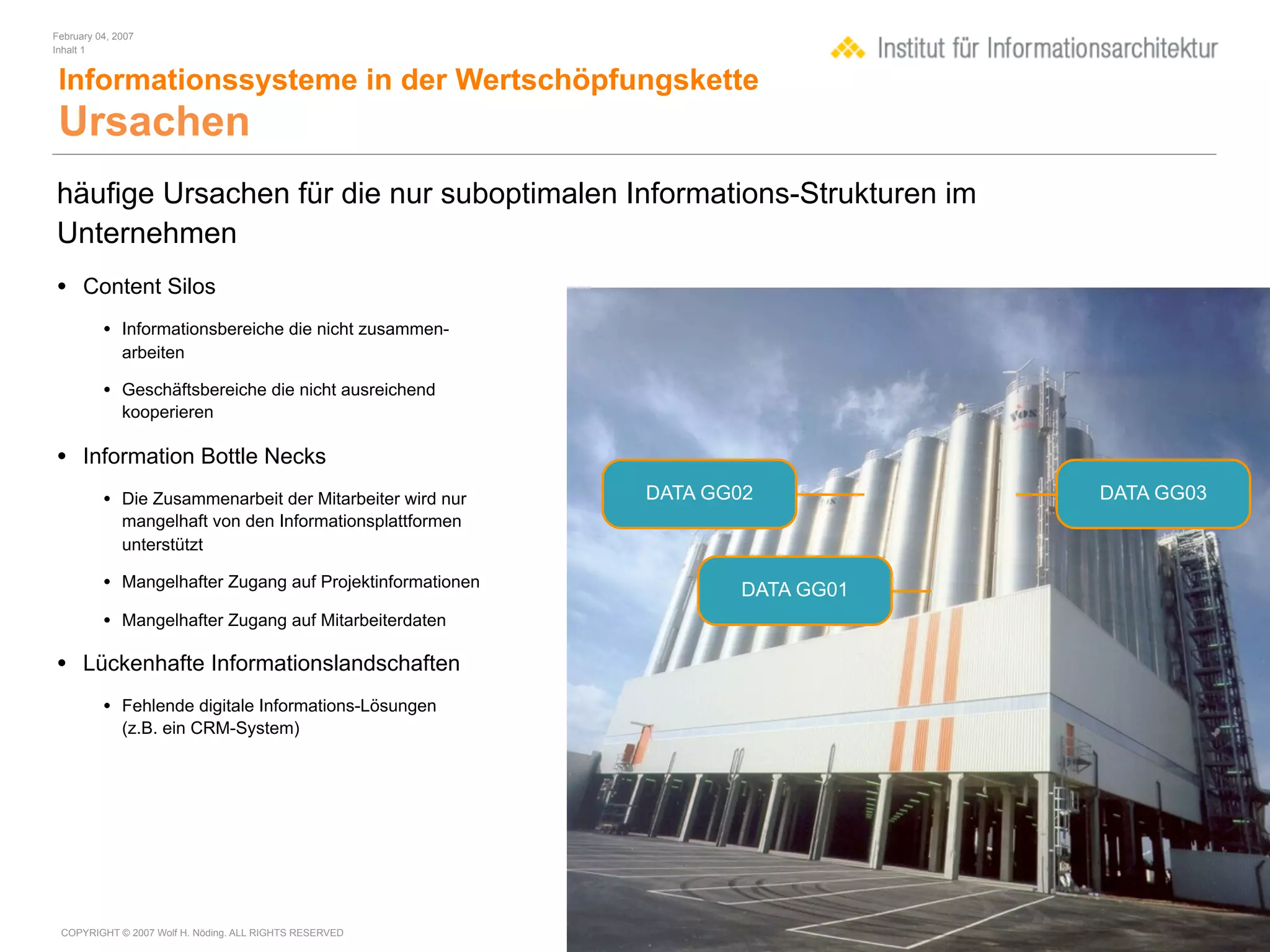 February 04, 2007
Inhalt 1


 Informationssysteme in der Wertschöpfungskette
 Ursachen
häufige Ursachen für die nur suboptimalen Informations-Strukturen im
Unternehmen
• Content Silos
          • Informationsbereiche die nicht zusammen-
              arbeiten

          • Geschäftsbereiche die nicht ausreichend
              kooperieren

• Information Bottle Necks
          • Die Zusammenarbeit der Mitarbeiter wird nur    DATA GG02           DATA GG03
              mangelhaft von den Informationsplattformen
              unterstützt

          • Mangelhafter Zugang auf Projektinformationen           DATA GG01
          • Mangelhafter Zugang auf Mitarbeiterdaten

• Lückenhafte Informationslandschaften
          • Fehlende digitale Informations-Lösungen
              (z.B. ein CRM-System)




 COPYRIGHT © 2007 Wolf H. Nöding. ALL RIGHTS RESERVED
 