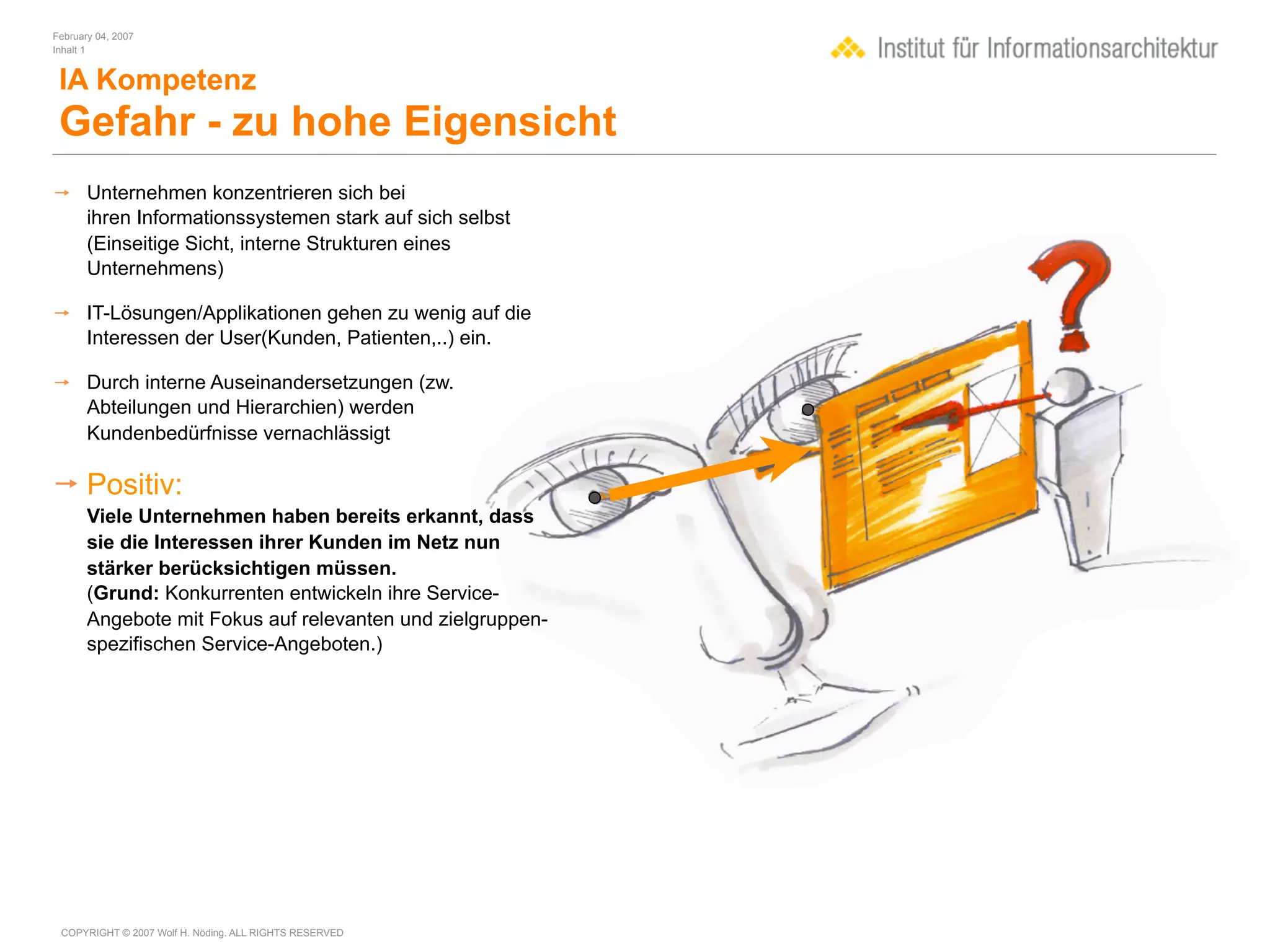 February 04, 2007
Inhalt 1


 IA Kompetenz
 Gefahr - zu hohe Eigensicht
 Unternehmen konzentrieren sich bei
  ihren Informationssystemen stark auf sich selbst
  (Einseitige Sicht, interne Strukturen eines
  Unternehmens)

 IT-Lösungen/Applikationen gehen zu wenig auf die
  Interessen der User(Kunden, Patienten,..) ein.

 Durch interne Auseinandersetzungen (zw.
  Abteilungen und Hierarchien) werden
  Kundenbedürfnisse vernachlässigt

 Positiv:
       Viele Unternehmen haben bereits erkannt, dass
       sie die Interessen ihrer Kunden im Netz nun
       stärker berücksichtigen müssen.
       (Grund: Konkurrenten entwickeln ihre Service-
       Angebote mit Fokus auf relevanten und zielgruppen-
       spezifischen Service-Angeboten.)




 COPYRIGHT © 2007 Wolf H. Nöding. ALL RIGHTS RESERVED
 