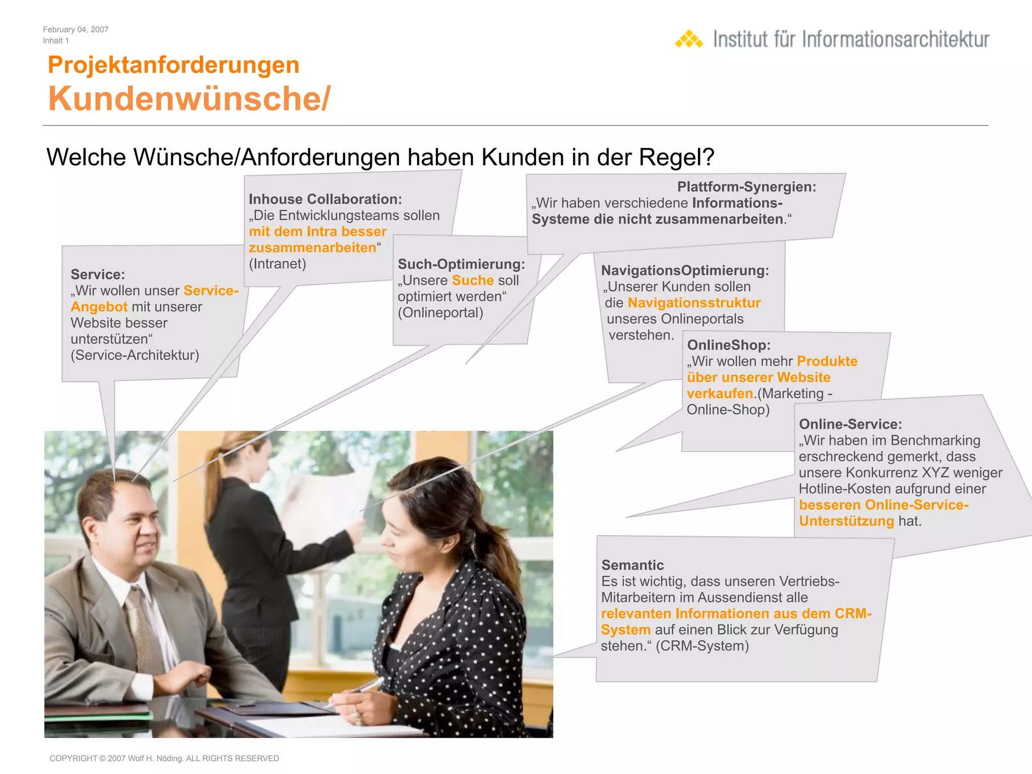 February 04, 2007
Inhalt 1


 Projektanforderungen
 Kundenwünsche/
Welche Wünsche/Anforderungen haben Kunden in der Regel?
                                                                                                  Plattform-Synergien:
                                  Inhouse Collaboration:                   „Wir haben verschiedene Informations-
                                  „Die Entwicklungsteams sollen            Systeme die nicht zusammenarbeiten.“
                                  mit dem Intra besser
                                  zusammenarbeiten“
                                  (Intranet)            Such-Optimierung:            NavigationsOptimierung:
       Service:                                         „Unsere Suche soll
       „Wir wollen unser Service-                                                     „Unserer Kunden sollen
                                                        optimiert werden“             die Navigationsstruktur
       Angebot mit unserer                              (Onlineportal)
       Website besser                                                                  unseres Onlineportals
       unterstützen“                                                                   verstehen.
                                                                                                   OnlineShop:
       (Service-Architektur)                                                                       „Wir wollen mehr Produkte
                                                                                                  über unserer Website
                                                                                                  verkaufen.(Marketing -
                                                                                                  Online-Shop)
                                                                                                                  Online-Service:
                                                                                                                  „Wir haben im Benchmarking
                                                                                                                  erschreckend gemerkt, dass
                                                                                                                  unsere Konkurrenz XYZ weniger
                                                                                                                  Hotline-Kosten aufgrund einer
                                                                                                                  besseren Online-Service-
                                                                                                                  Unterstützung hat.


                                                                                     Semantic
                                                                                     Es ist wichtig, dass unseren Vertriebs-
                                                                                     Mitarbeitern im Aussendienst alle
                                                                                     relevanten Informationen aus dem CRM-
                                                                                     System auf einen Blick zur Verfügung
                                                                                     stehen.“ (CRM-System)




 COPYRIGHT © 2007 Wolf H. Nöding. ALL RIGHTS RESERVED
 