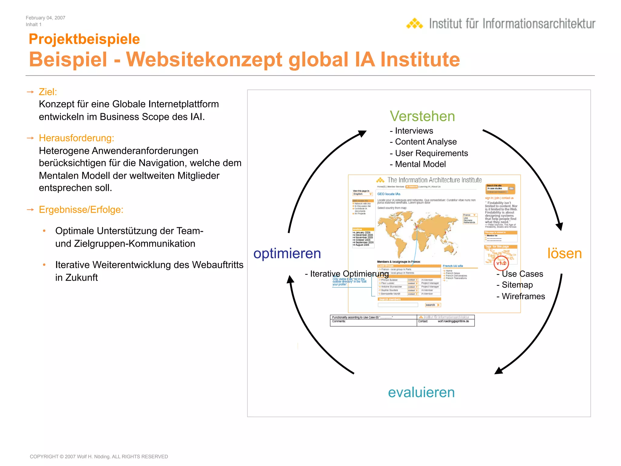February 04, 2007
Inhalt 1


 Projektbeispiele
 Beispiel - Websitekonzept global IA Institute
 Ziel:
  Konzept für eine Globale Internetplattform
  entwickeln im Business Scope des IAI.                                                  Verstehen
                                                                                         - Interviews
 Herausforderung:                                                                       - Content Analyse
  Heterogene Anwenderanforderungen                                                       - User Requirements
  berücksichtigen für die Navigation, welche dem                                         - Mental Model
  Mentalen Modell der weltweiten Mitglieder
  entsprechen soll.

 Ergebnisse/Erfolge:

       • Optimale Unterstützung der Team-
         und Zielgruppen-Kommunikation
                                                        optimieren                                                            lösen
       • Iterative Weiterentwicklung des Webauftritts
         in Zukunft                                            - Iterative Optimierung                         - Use Cases
                                                                                                               - Sitemap
                                                                                                               - Wireframes




                                                                                     evaluieren



 COPYRIGHT © 2007 Wolf H. Nöding. ALL RIGHTS RESERVED
 