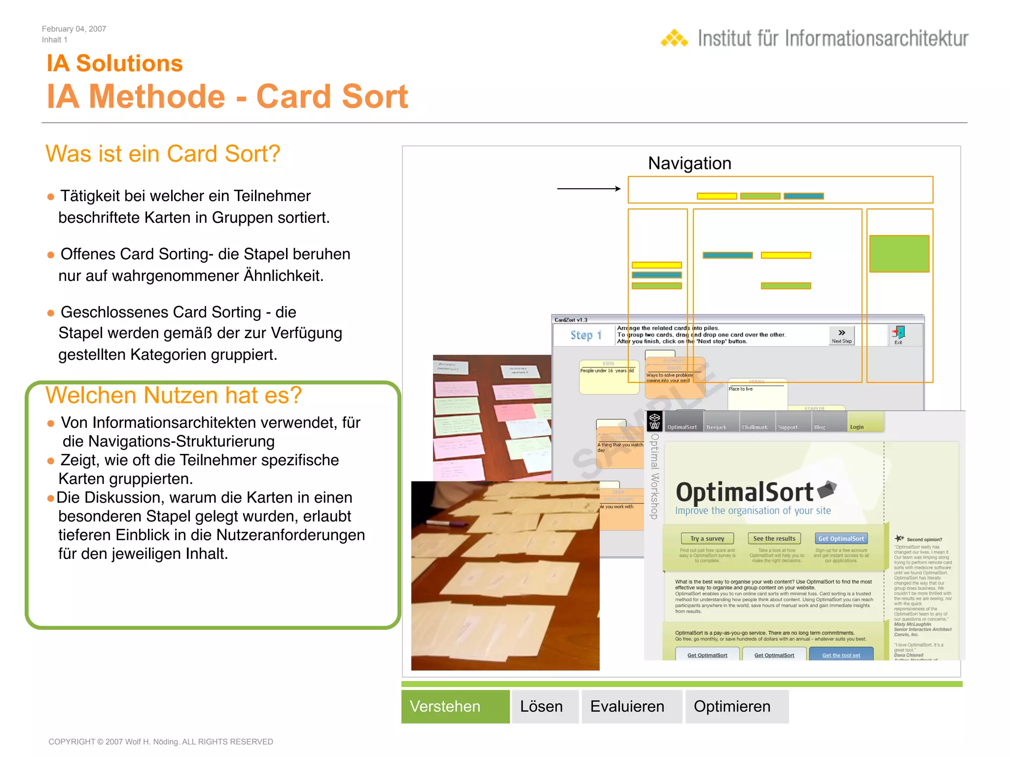 February 04, 2007
Inhalt 1


 IA Solutions
 IA Methode - Card Sort
Was ist ein Card Sort?                                                             Navigation
• Tätigkeit bei welcher ein Teilnehmer
    beschriftete Karten in Gruppen sortiert.

• Offenes Card Sorting- die Stapel beruhen
    nur auf wahrgenommener Ähnlichkeit.

• Geschlossenes Card Sorting - die
    Stapel werden gemäß der zur Verfügung
    gestellten Kategorien gruppiert.

Welchen Nutzen hat es?
• Von Informationsarchitekten verwendet, für
  die Navigations-Strukturierung
• Zeigt, wie oft die Teilnehmer speziﬁsche
 Karten gruppierten.
•Die Diskussion, warum die Karten in einen
 besonderen Stapel gelegt wurden, erlaubt
 tieferen Einblick in die Nutzeranforderungen
 für den jeweiligen Inhalt.




                                                        Verstehen   Lösen   Evaluieren   Optimieren

 COPYRIGHT © 2007 Wolf H. Nöding. ALL RIGHTS RESERVED
 