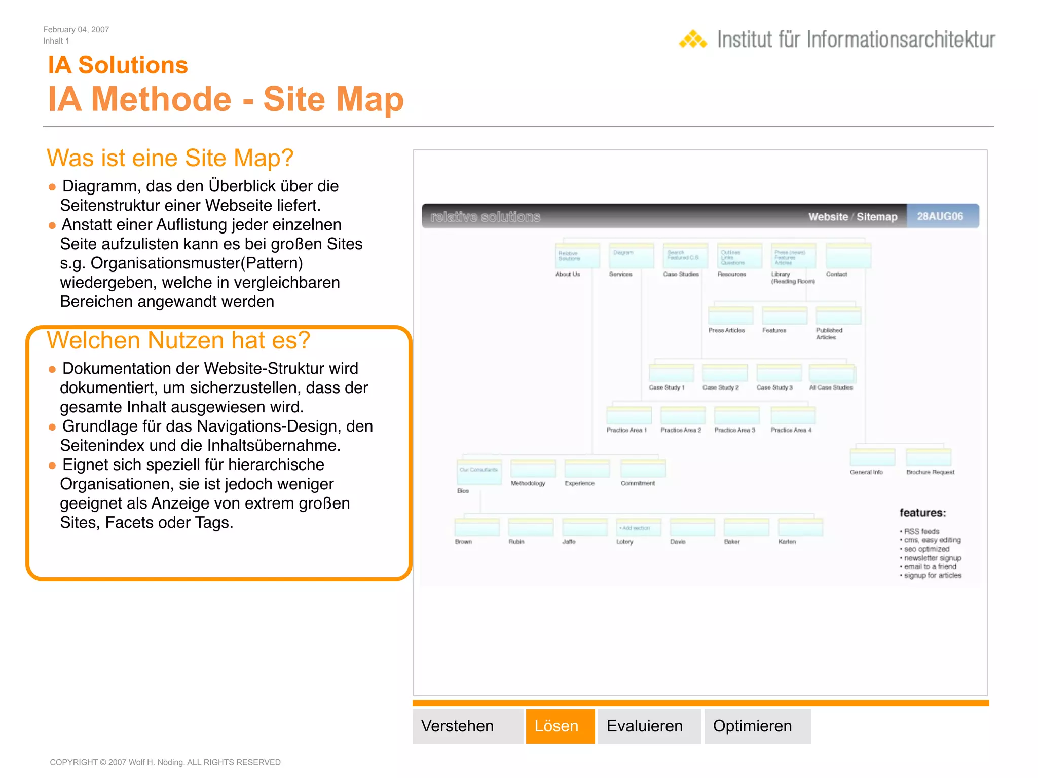 February 04, 2007
Inhalt 1


 IA Solutions
 IA Methode - Site Map
Was ist eine Site Map?
• Diagramm, das den Überblick über die
  Seitenstruktur einer Webseite liefert.
• Anstatt einer Auﬂistung jeder einzelnen
  Seite aufzulisten kann es bei großen Sites
  s.g. Organisationsmuster(Pattern)
  wiedergeben, welche in vergleichbaren
  Bereichen angewandt werden

Welchen Nutzen hat es?
• Dokumentation der Website-Struktur wird
 dokumentiert, um sicherzustellen, dass der
 gesamte Inhalt ausgewiesen wird.
• Grundlage für das Navigations-Design, den
 Seitenindex und die Inhaltsübernahme.
• Eignet sich speziell für hierarchische
 Organisationen, sie ist jedoch weniger
 geeignet als Anzeige von extrem großen
 Sites, Facets oder Tags.




                                                        Verstehen   Lösen   Evaluieren   Optimieren

 COPYRIGHT © 2007 Wolf H. Nöding. ALL RIGHTS RESERVED
 