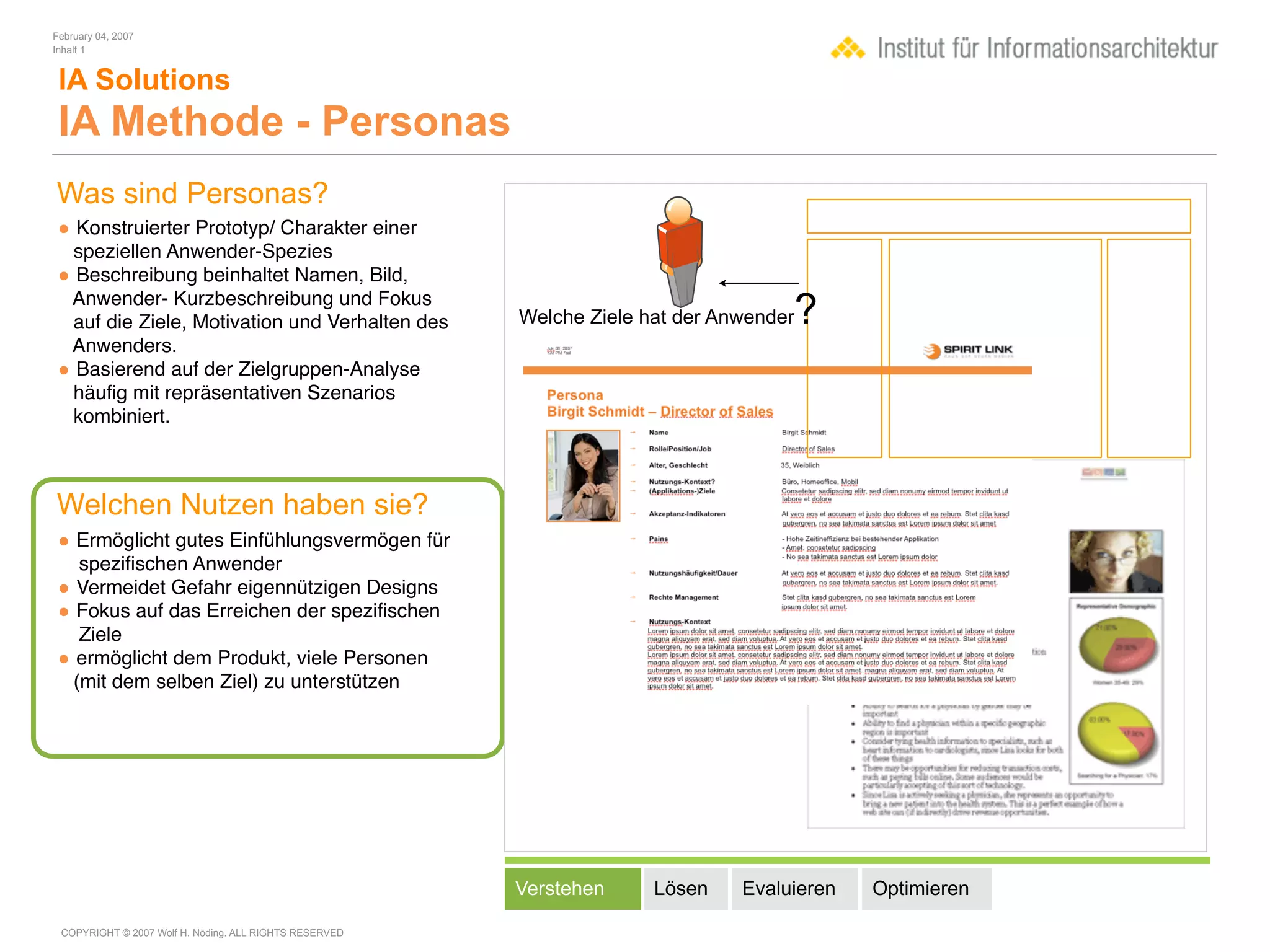 February 04, 2007
Inhalt 1


 IA Solutions
 IA Methode - Personas
Was sind Personas?
• Konstruierter Prototyp/ Charakter einer
 speziellen Anwender-Spezies
• Beschreibung beinhaltet Namen, Bild,
 Anwender- Kurzbeschreibung und Fokus
 auf die Ziele, Motivation und Verhalten des            Welche Ziele hat der Anwender   ?
 Anwenders.
• Basierend auf der Zielgruppen-Analyse
 häuﬁg mit repräsentativen Szenarios
 kombiniert.



Welchen Nutzen haben sie?
• Ermöglicht gutes Einfühlungsvermögen für
  speziﬁschen Anwender
• Vermeidet Gefahr eigennützigen Designs
• Fokus auf das Erreichen der speziﬁschen
  Ziele
• ermöglicht dem Produkt, viele Personen
 (mit dem selben Ziel) zu unterstützen




                                                        Verstehen     Lösen    Evaluieren   Optimieren

 COPYRIGHT © 2007 Wolf H. Nöding. ALL RIGHTS RESERVED
 