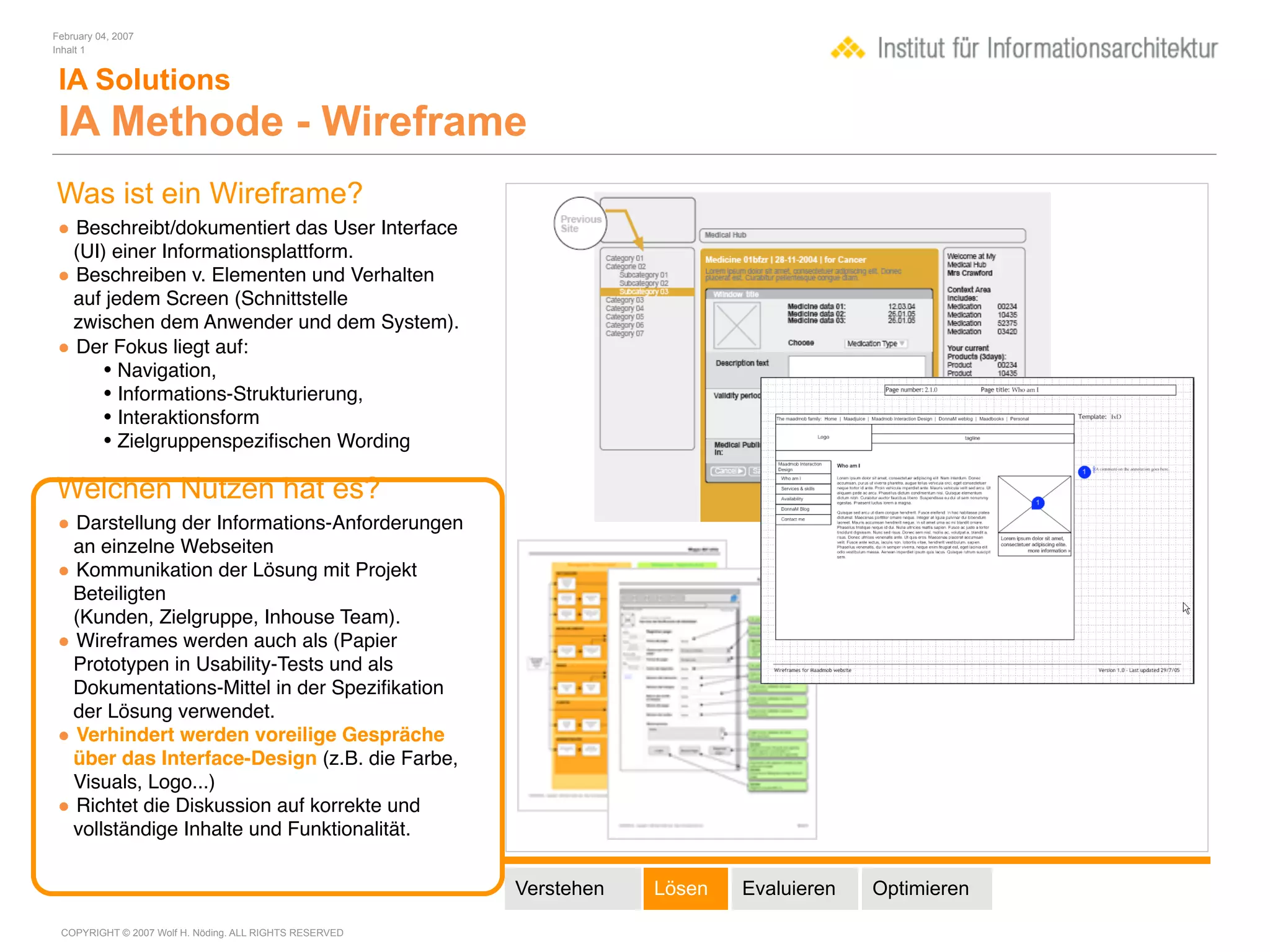 February 04, 2007
Inhalt 1


 IA Solutions
 IA Methode - Wireframe
Was ist ein Wireframe?
• Beschreibt/dokumentiert das User Interface
 (UI) einer Informationsplattform.
• Beschreiben v. Elementen und Verhalten
 auf jedem Screen (Schnittstelle
 zwischen dem Anwender und dem System).
• Der Fokus liegt auf:
     • Navigation,
     • Informations-Strukturierung,
     • Interaktionsform
     • Zielgruppenspeziﬁschen Wording

Welchen Nutzen hat es?
• Darstellung der Informations-Anforderungen
 an einzelne Webseiten
• Kommunikation der Lösung mit Projekt
 Beteiligten
 (Kunden, Zielgruppe, Inhouse Team).
• Wireframes werden auch als (Papier
 Prototypen in Usability-Tests und als
 Dokumentations-Mittel in der Speziﬁkation
 der Lösung verwendet.
• Verhindert werden voreilige Gespräche
 über das Interface-Design (z.B. die Farbe,
 Visuals, Logo...)
• Richtet die Diskussion auf korrekte und
 vollständige Inhalte und Funktionalität.


                                                        Verstehen   Lösen   Evaluieren   Optimieren

 COPYRIGHT © 2007 Wolf H. Nöding. ALL RIGHTS RESERVED
 