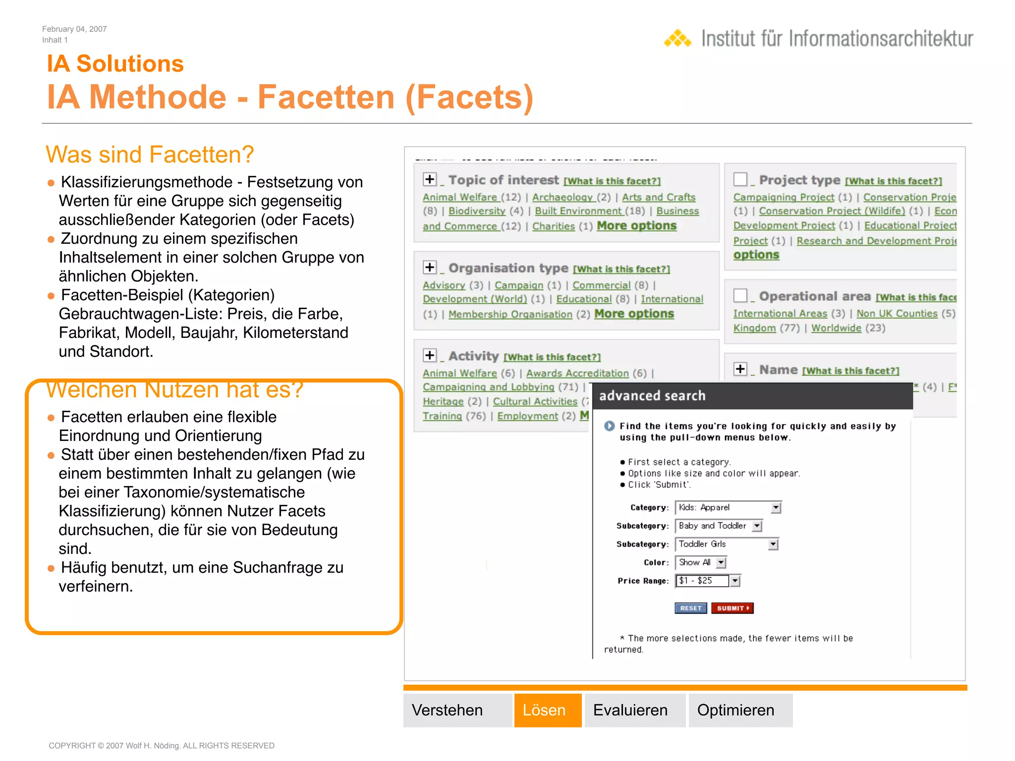 February 04, 2007
Inhalt 1


 IA Solutions
 IA Methode - Facetten (Facets)
Was sind Facetten?
• Klassiﬁzierungsmethode - Festsetzung von
 Werten für eine Gruppe sich gegenseitig
 ausschließender Kategorien (oder Facets)
• Zuordnung zu einem speziﬁschen
 Inhaltselement in einer solchen Gruppe von
 ähnlichen Objekten.
• Facetten-Beispiel (Kategorien)
 Gebrauchtwagen-Liste: Preis, die Farbe,
 Fabrikat, Modell, Baujahr, Kilometerstand
 und Standort.

Welchen Nutzen hat es?
• Facetten erlauben eine ﬂexible
 Einordnung und Orientierung
• Statt über einen bestehenden/ﬁxen Pfad zu
 einem bestimmten Inhalt zu gelangen (wie
 bei einer Taxonomie/systematische
 Klassiﬁzierung) können Nutzer Facets
 durchsuchen, die für sie von Bedeutung
 sind.
• Häuﬁg benutzt, um eine Suchanfrage zu
 verfeinern.




                                                        Verstehen   Lösen   Evaluieren   Optimieren

 COPYRIGHT © 2007 Wolf H. Nöding. ALL RIGHTS RESERVED
 