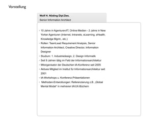 Vorstellung

              Wolf H. Nöding Dipl.Des.
              Senior Information Architect



              • 10 Jahre in Agenturen/IT, Online-Medien - 2 Jahre in New
               Yorker Agenturen (Internet, Intranets, eLearning, eHealth,
               Knowledge Mgmt., etc.)
              • Rollen: TeamLead Requirement Analysis, Senior
               Information Architect, Creative Director, Information
               Designer
              • Studium: 1. Industriedesign, 2. Design Informatik
              • Seit 9 Jahren tätig im Feld der Informationsarchitektur
              • Mitorganisator der Deutschen IA-Konferenz seit 2005
              • Aktives Mitglied im Institut für Informationsarchitektur seit
               2001
              • IA-Workshops u. Konferenz-Präsentationen
              • Methoden-Entwicklungen: Referenzierung z.B. „Global
               Mental Model“ in mehreren IA/UX-Büchern
 