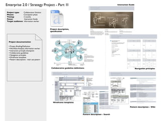 Enterprise 2.0 / Strategy Project - Part 1I                                                                   Interaction Guide



Project type:        Collaboration Solution
Phases:              Conception phase
Timing:              2 months
Focus:               Interaction Guide
Target audience:     Information worker



                                              Project description,
                                              speciﬁcation




  Project documentation

  • Project Brieﬁng/Deﬁnition
  • Workﬂow Analysis, Information worker
  • Interaction principle sharepoint
  • Collaborative guidelines
  • Navigation principles
  • Wireframe templates
  • Pattern descriptions - main use pattern


                                               Collaborative guideline deﬁnitions                                                 Navigation principles




                                                 Wireframe templates

                                                                                                                          Pattern description - Wiki


                                                                               Pattern description - Search
 