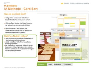 February 04, 2007
Inhalt 1


 IA Solutions
 IA Methode - Card Sort
Was ist ein Card Sort?                                                             Navigation
• Tätigkeit bei welcher ein Teilnehmer
    beschriftete Karten in Gruppen sortiert.

• Offenes Card Sorting- die Stapel beruhen
    nur auf wahrgenommener Ähnlichkeit.

• Geschlossenes Card Sorting - die
    Stapel werden gemäß der zur Verfügung
    gestellten Kategorien gruppiert.

Welchen Nutzen hat es?
• Von Informationsarchitekten verwendet, für
  die Navigations-Strukturierung
• Zeigt, wie oft die Teilnehmer speziﬁsche
 Karten gruppierten.
•Die Diskussion, warum die Karten in einen
 besonderen Stapel gelegt wurden, erlaubt
 tieferen Einblick in die Nutzeranforderungen
 für den jeweiligen Inhalt.




                                                        Verstehen   Lösen   Evaluieren   Optimieren

 COPYRIGHT © 2007 Wolf H. Nöding. ALL RIGHTS RESERVED
 