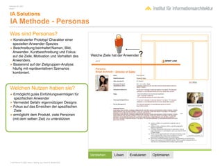 February 04, 2007
Inhalt 1


 IA Solutions
 IA Methode - Personas
Was sind Personas?
• Konstruierter Prototyp/ Charakter einer
 speziellen Anwender-Spezies
• Beschreibung beinhaltet Namen, Bild,
 Anwender- Kurzbeschreibung und Fokus
 auf die Ziele, Motivation und Verhalten des            Welche Ziele hat der Anwender   ?
 Anwenders.
• Basierend auf der Zielgruppen-Analyse
 häuﬁg mit repräsentativen Szenarios
 kombiniert.



Welchen Nutzen haben sie?
• Ermöglicht gutes Einfühlungsvermögen für
  speziﬁschen Anwender
• Vermeidet Gefahr eigennützigen Designs
• Fokus auf das Erreichen der speziﬁschen
  Ziele
• ermöglicht dem Produkt, viele Personen
 (mit dem selben Ziel) zu unterstützen




                                                        Verstehen     Lösen    Evaluieren   Optimieren

 COPYRIGHT © 2007 Wolf H. Nöding. ALL RIGHTS RESERVED
 