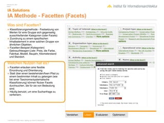 February 04, 2007
Inhalt 1


 IA Solutions
 IA Methode - Facetten (Facets)
Was sind Facetten?
• Klassiﬁzierungsmethode - Festsetzung von
 Werten für eine Gruppe sich gegenseitig
 ausschließender Kategorien (oder Facets)
• Zuordnung zu einem speziﬁschen
 Inhaltselement in einer solchen Gruppe von
 ähnlichen Objekten.
• Facetten-Beispiel (Kategorien)
 Gebrauchtwagen-Liste: Preis, die Farbe,
 Fabrikat, Modell, Baujahr, Kilometerstand
 und Standort.

Welchen Nutzen hat es?
• Facetten erlauben eine ﬂexible
 Einordnung und Orientierung
• Statt über einen bestehenden/ﬁxen Pfad zu
 einem bestimmten Inhalt zu gelangen (wie
 bei einer Taxonomie/systematische
 Klassiﬁzierung) können Nutzer Facets
 durchsuchen, die für sie von Bedeutung
 sind.
• Häuﬁg benutzt, um eine Suchanfrage zu
 verfeinern.




                                                        Verstehen   Lösen   Evaluieren   Optimieren

 COPYRIGHT © 2007 Wolf H. Nöding. ALL RIGHTS RESERVED
 