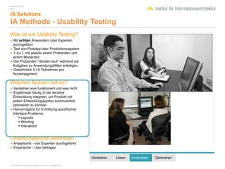 February 04, 2007
Inhalt 1


 IA Solutions
 IA Methode - Usability Testing
Was ist ein Usability Testing?
• Mit echten Anwendern oder Experten
  durchgeführt
• Test von Prototyp oder Produktionssystem
• 1-zu-1, mit jeweils einem Probanden und
  einem Moderator.
• Die Probanden "denken laut" während sie
 Aufgaben zu Anwendungsfällen erledigen.
• Gewöhnlich 5-10 Teilnehmer pro
  Nutzersegment

Welchen Nutzen hat es?
• Verstehen was funktioniert und was nicht
• Ergebnisse häuﬁg in die iterative
 Entwicklung integriert, um Produkt mit
 jedem Entwicklungszyklus kontinuierlich
 optimieren zu können.
• Hervorragend für Ermittlung speziﬁscher
 Interface-Probleme:
     • Layouts
     • Wording
     • Interaktion

Unterschiedliche Methoden
• Analytische - von Experten durchgeführt
• Empirische - User befragen

                                                        Verstehen   Lösen   Evaluieren   Optimieren

 COPYRIGHT © 2007 Wolf H. Nöding. ALL RIGHTS RESERVED
 