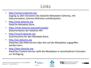 Helmholtz Open Access Webinare zu Forschungsdaten
Webinar 2 - 27.08. /04.09. 12
• http://schema.datacite.org
Zugang zu allen Versionen des DataCite Metadaten Schemas, mit
Dokumentation, Schema Definition und Beispielen.
• http://mds.datacite.org
DataCite Metadata Store.
• https://mds.datacite.org/static/apidoc
Dokumentation der DataCite API.
• http://search.datacite.org
Suchmaschine für den Metadata Store.
• http://oai.datacite.org
DataCites OAI-PMH Service über den auf die Metadaten zugegriffen
werden kann.
• http://data.datacite.org
DataCites Content Service stellt die Metadaten in verschiedenen Formaten
zur Verfügung.
Links
 