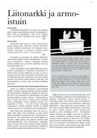 11

                                                      Saarna Kartta




Liitonarkki ja armo-
istuin
Liitonarkki
    “Liitonarkista käytetään VT:ssa sanaa aron, laatikko,
arkku. Samaa sanaa käytetään Joosefin ruumisarkusta, 1
Moos 50:26, ja raha-arkusta, 2 Kun 12:10. Vastaava
kreik. sana kibotos, käytetään myös Nooan arkista.”
                                                 IRT
Armoistuin
     “Armoistuin, hepr. kapporat, “peite” (sanasta kapar,
peittää, kattaa) kreik. hilasterion, (sanasta hilaskestai,
sovittaa, kohdella armollisesti), oli liitonarkin kansi.
Nimitys armoistuin on peräisin Lutherin raama-
tunkäännöksestä (saks. Gnadestuhl)”.
                                                  IRT
     Liitonarkku ja armoistuin oli kullalla päällystetty.          “Ja siinä minä ilmestyn sinulle ja puhun sinulle armois-
Armoistuimen päällä oli kaksi enkelihahamoa “varjosta-             tuimelta, niiden kahden kerubin välistä, jotka ovat lain
massa armoistuinta”. “Arkissa” säilytettiin kultainen              arkin päällä, kaiken sen, minkä minä sinun kauttasi is-
mannaa sisältävä astia ja Aaronin viheriöinyt sauva ja             raelilaisille säädän.”. (2 Moos. 25:22). “Ja kun Mooses
liiton taulut (Hpr. 9:4).                                          meni ilmestysmajaan puhumaan Herran kanssa, kuuli
                                                                   hän äänen, joka puhutteli häntä lain arkin päällä olevalta
    Luther on kääntänyt sanan yhdistämällä sanan kreik-            armoistuimelta, molempien kerubien väliltä; ja Herra
kalaisen (septuaginta) ja heprelaisen merkityksen hi-              puhui hänelle.” (4 Moos. 7:89)
enolla tavalla. Arvokas näkökulma on myös se, että ar-
moistuin oli kansi, jolle on pirskotettu sovitusuhrin verta.
                                                                   “Ja Sana tuli lihaksi ja me katselimme hänen kirkkaut-
Se ikäänkuin peitti lain vaatimuksen. On myös merkille             tansa, senkaltaista kirkkautta kuin ainokaisella Pojalla on
pantavaa, että ihmisen silmien edessä ei ollut laki, vaan          Isältä. Ja hän oli täynnä armoa ja totuutta” (Joh. 1:14);
anteeksiantamus ja sovitus. Laki oli peitetty ja kätketty          "Etkö sinä, Filippus, tunne minua, vaikka olen jo näin
armon alle.                                                        kauan ollut teidän seurassanne? Joka on nähnyt minut,
                                                                   on nähnyt Isän. Kuinka voit sanoa: 'Anna meidän nähdä
Armonistuin Vanhan liiton jumalanpalveluksessa                     Isä'? (14:9)
     Jumala oli saatänyt armoistuimen ilmestymisensä
paikaksi. Jumalan kunnian kirkkaus laskeutui pyhäkön
ylle ilmestysmajan vihkijuhlassa. Kirkkaus oli koko ma-
jan yllä ja sen nouseminen ja laskeutuminen oli merkki               Pappi luki kansan synnit kauriin kannettavaksi. Synti
kansalle pysähtyä tai jatkaa vaellusta. Ylimmäisellä pa-        oli siis mahdollista siirtää pois toisen kannettavaksi (vrt.
pilla oli lupa vain kerran vuodessa astua liitonarkin           Johannes Jeesuksesta, “Katso Jumalan karitsa...”).
luokse toimittamaan sovitus, nimittäin suurena sovi-            Ylimmäinen pappi asetti kätensä toisen syntiuhrikauriin
tuspäivänä. (3. Moos. 16:11-22). Sovitus toimitettiin           “pään päälle” ja tunnusti siinä israelilaisten “pahat teot,
“seurakunnan” tuomilla kahdella kauriilla ja yhdellä            rikkomukset... olipa heillä mitä syntejä tahansa”. Näin
oinaalla. Kauriit olivat syntiuhriksi ja oinas polttouhriksi.   hän “pani ne” kauriin päälle “kannettavaksi”. Kauris kan-
                                                                toi synnit “autioon seutuun”. Synti siirrettiin pois
     Papin lähestyessä liitonarkkia hänen tuli ensin sy-
                                                                kansalta ja vietiin erämaahan (21-22) Sovituspäivän
tyttää arkin edessä oleva hiilipannu ja panna hiilien
                                                                tarkka viettäminen oli “säädös” siitä, että “te [näin] to-
päälle suitsukeuhri. Suitsutuksen savu “pilvenä peitti ar-
                                                                imitatte israelilaisille sovituksen kaikesta heidän syn-
moistuimen”. Sen tarkotuksena oli suojella pappia ku-
                                                                neistänsä kerran vuodessa” (3 Moos:16:11-22). Säädök-
olemalta. Tämän jälkeen hän pirskotti sormella oman
                                                                senä se perustui Jumalan käskyyyn ja valtaan. Israelilais-
syntiuhrimullikkansa verta armoistuimen etupuolelle.
                                                                ten oli se toimitettava liittosopimuksen tähden. Jumala
Saman hän teki sitten myös kansan tuoman syntiuhri-
                                                                tahtoi antaa kansalle synnit anteeksi juuri tällä tavalla.
kauriin verellä. Veri sovitti armoistuimen ja lainarkin ja
                                                                Siksi sovituspäivän vietto määrättiin säädöksellä.
koko pyhäkon ja papit sekä lopuksi myös koko kansan.
 