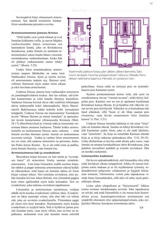 12

                                                      Saarna Kartta

     Sovituspäivä liittyi olennaisesti armois-
tuimeen. Sen äärellä toimitettin Vanhan
liiton seurakunnan perustava sovitus.


Armoistuimemme Jeeesus Kristus
    “Sillä kaikki ovat syntiä tehneet ja ovat
Jumalan kirkkautta vailla, ja saavat lahjaksi
vanhurskauden hänen armostaan sen
lunastuksen kautta, joka on Kristuksessa
Jeesuksessa, jonka Jumala on asettanut ar-
moistuimeksi uskon kautta hänen vereensä,
osoittaaksensa vanhurskauttaan, koska hän
oli jättänyt rankaisematta ennen tehdyt
synnit.” (Room. 3:25).
     Uuden liiton armotaloudessa armois-
                                                   Vasemmalla pakkosiirtolaisuuden jälkeen jälleenrakennettu Salo-
tuimen tarpeen lähtökohta on sama kuin
                                                   monin temppeli. Huomaa pohjapiirroksen ristikuvio. Oikealla Hero-
Vanhassakin liitossa. Synti ja synnin sovitus
                                                   deksen rakentama laajennus. Herodes on poistanut ristin.
oli armoistuimen tarpeen syy. Ihmisen synti
vallitsee ihmisessä myös uuden liiton aikaan
ja siksi tarvitaan armoistuinta.                                paikoillaan. Ainoa mikä on siirtynyt pois on syntiuhri-
                                                                kauriin pois kantamat synnit.
    Uudessa liitossa samoin kuin vanhassakin armoistuin
on jumalanpalveluksen keskus. Sen luo tullaan, sitä koh-             Syntien poiskantaminen kertoo siitä, että synti on
den kumarretaan ja siinä Jumala ilmestyy kansalleen.            seurakunnassa olevaa “vierasta tavaraa”, mikä täytyy kul-
Vanhassa liitosssa leirissä oleva väki osallistui telttamajan   jettaa pois. Kasteen vesi on sen jo upottanut kuolemaan
uhriin kääntymällä kohti tabernaakkelia. Myös Daniel            Kristuksen kanssa (Room. 6) ja huuhtoo sitä väkevän vir-
rukoili Babyloniassa kädet koholla kohti Jerusalemin            ran tavoin pois kristityistä. Valmiiksi se ei kuitenkaan tule
temppeliä. Uudessa liitossa me tunnustamme Tuomaksen            tässä elämässä, sillä “kaste ei ole lihan saastan pois
tavoin “Minun Herrani ja minun Jumalani” ja opetuslas-          riisumista, vaan hyvän omantunnon liitto Jumalan
ten tavoin kumarramme ylösnoussutta Kristusta (Matt.            kanssa” (1 Piet. 3:21).
28:17) ehtoollisleivässä ja viinissä sekä ja nousemme sei-           Uudessa liitossa Jumalan lakikirja ei ole ainut “kirja”
somaan hänen sanaansa luettaessa. Tämän lisäksi armois-         joka on Jumalan edessä. Jumala on tehnyt Kristuksen ver-
tuimella on molemmassa liitossa sama vaikutus - siinä           ellä kirjoitetun uuden liiton, joka ei ole enää lakiliitto,
Jumala sovittaa ihmisten synnit. Jumala on molemmassa           vaan “armoliitto”. Se kirja on nimeltään Karitsan elämän
suvereeni toimija. Uuden ja vanhan liiton armoistuimen          kirja ja se kirja ratkaisee pelastuksen (Ilm. 13:8; 20:15).
ero on siinä, että uudessa armoistuin on persoona, Juma-        Uutta uhrikaritsaa ei tarvitse enää uhrata joka vuosi, vaan
lan Poika Jeesus Kristus. Se ei ole enää esine ja paikka,       Jumala on antanut kertakaikkisen uhrin Kristuksessa, joka
jossa Jumala ilmestyy, vaan Jumala itse.                        puhdisti taivaalliset pyhäköt ja toimitti sovituksen. Hän
Armoistuimessa laki ja evankeliumi                              on meidän rauhamme.
     Mooseksen kirjan kuvassa on lain taulut ja “sovituk-       Liitonaarkku kadonnut
sen kansi” eli armoistuin liitetty samaan esinekok-                  On hyvin epätodennäköistä, että liitonarkku olisi ollut
onaisuuteen. Lain kirja liitonarkin sisällä osoittaa Juma-      enää Jeesuksen aikaan temppelissä. Arkku oli useasti kul-
lan tahdon ja pappi tunnustaa armoistuimen edessä kaikki        jetettu sotiin mukaan ja se oli myöhemmin ryöstetty, to-
ne rikkomukset, mitä kansa on Jumalan tahtoa eli liiton         dennäköisesti pohjoisten valtakuntien ja Egyptin liittou-
kirjaa vastaan tehnyt. Veri toimittaa sovituksen, ettei py-     man toimesta. Uhritoimitus voitiin joka tapauksessa vi-
hän Jumalan kiivaus tuhoa ihmistä, niin ylimmästä pappia        ettää ilman liitonarkkiakin, sillä näin oli tehty myös patri-
kuin sitten epäilemättä myös koko kansaakin. Veri on            arkkojen aikaan.
evankeliumi, joka todistaa sovituksen tapahtuneen.                   Liiton arkin olinpaikasta ja “löytymisestä” liikkuu
     Liitonarkin ja armoistuimen sijoittelussa voidaan          toinen toistaan innokkaampia arvioita. Joka tapauksessa
nähdä myös kuinka evankeliumi vallitsee lakia. Evankeli-        on selvää, että enää liitonarkilla ei ole muuta kuin histori-
umi on lakia suurempi voima, niin ettei laki voi tuhota         allista arvoa. Jumalanpalveluksen aloittaminen sen
sitä, joka on sovitettu evankeliumilla. Ylimmänen pappi         ympärillä uhreineen olisi epäjumalanpalvelusta, joka syr-
jäi eloon niin kuin kansakin. Huomaamme myös kuinka             jäyttäisi Messias Jeesuksen toimittaman uhrin.
evankeliumi ei syrjäytä lakia. Sitä ei hylätä tai panna pois                                                        VP
sitä Jumalan luota, vaan myös silloin, kun sovitus on ta-
pahtunut, molemmat ovat yhä Jumalan luona entisillä
 