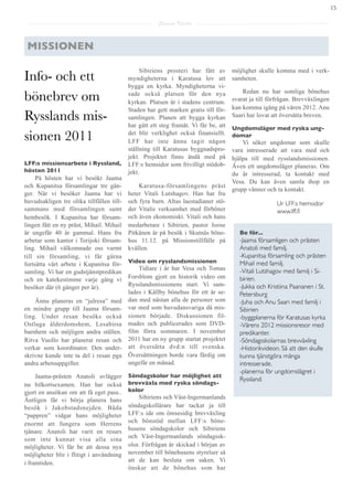 15

                                                       Saarna Kartta



 MISSIONEN

                                                Sibiriens prosteri har fått av        möjlighet skulle komma med i verk-
Info- och ett                              myndigheterna i Karatusa lov att           samheten.
                                           bygga en kyrka. Myndigheterna vi-

bönebrev om                                sade också platsen för den nya                 Redan nu har somliga bönehus
                                           kyrkan. Platsen är i stadens centrum.      svarat ja till förfrågan. Brevväxlingen
                                           Staden har gett marken gratis till för-    kan komma igång på våren 2012. Anu
Rysslands mis-                             samlingen. Planen att bygga kyrkan         Saari har lovat att översätta breven.
                                           har gått ett steg framåt. Vi får be, att   Ungdomsläger med ryska ung-
sionen 2011                                det blir verklighet också finansiellt.
                                           LFF har inte ännu tagit någon
                                                                                      domar
                                                                                          Vi söker ungdomar som skulle
                                           ställning till Karatusas byggnadspro-      vara intresserade att vara med och
                                           jekt. Projektet finns ändå med på          hjälpa till med rysslandsmissionen.
LFF:s missionsarbete i Ryssland,           LFF:s hemsidor som frivilligt stödob-      Även ett ungdomsläger planeras. Om
hösten 2011                                jekt.                                      du är intresserad, ta kontakt med
     På hösten har vi besökt Jaama
                                                                                      Vesa. Du kan även samla ihop en
och Kupanitsa församlingar tre gån-            Karatusa-församlingens präst
                                                                                      grupp vänner och ta kontakt.
ger. När vi besöker Jaama har vi           heter Vitali Lutshagov. Han har fru
huvudsakligen tre olika tillfällen till-   och fyra barn. Altas laestadianer stö-                       Ur LFF:s hemsidor
sammans med församlingen samt              der Vitalis verksamhet med förböner                          www.lff.ﬁ
hembesök. I Kupanitsa har försam-          och även ekonomiskt. Vitali och hans
lingen fått en ny präst, Mihail. Mihail    medarbetare i Sibirien, pastor Joose
är ungefär 40 år gammal. Hans fru          Pitkänen är på besök i Skutnäs böne-          Be för...
arbetar som kantor i Terijoki försam-      hus 11.12. på Missionstillfälle på            -Jaama församligen och prästen
ling. Mihail välkomnade oss varmt          kvällen.                                      Anatoli med familj.
till sin församling, vi får gärna                                                        -Kupanitsa församling och prästen
                                           Video om rysslandsmissionen                   Mihail med familj.
fortsätta vårt arbete i Kupanitsa för-
                                               Tidiare i år har Vesa och Tomas           -Vitali Lutshagov med familj i Si-
samling. Vi har en gudstjänstpredikan
och en katekestimme varje gång vi          Forsblom gjort en historik video om           birien.
besöker där (6 gånger per år).             Rysslandsmissionens start. Vi sam-            -Jukka och Kristiina Paananen i St.
                                           lades i Kållby bönehus för ett år se-         Petersburg
    Ännu planeras en “julresa” med         dan med nästan alla de personer som           -Juha och Anu Saari med familj i
en mindre grupp till Jaama försam-         var med som huvudansvariga då mis-            Sibirien
ling. Under resan besöks också             sionen började. Diskussionen fil-             -byggplanerna för Karatusas kyrka
Ostluga ålderdomshem, Lesabirsa            mades och publicerades som DVD-               -Vårens 2012 missionsresor med
barnhem och möjligen andra ställen.        film förra sommaren. I november               predikanter.
Ritva Vuollo har planerat resan och        2011 har en ny grupp startat projektet        -Söndagsskolarnas brevväxling
verkar som koordinator. Den under-         att översätta dvd:n till svenska.             -Historikvideon. Så att den skulle
skrivne kunde inte ta del i resan pga      Översättningen borde vara färdig om           kunna tjänstgöra många
andra arbetsuppgifter.                     ungefär en månad.                             intresserade.
                                                                                         -planerna för ungdomslägret i
     Jaama-prästen Anatoli avlägger        Söndagskolor har möjlighet att
                                                                                         Ryssland.
nu bilkortsexamen. Han har också           brevväxla med ryska söndags-
gjort en ansökan om att få eget pass..     kolor
Äntligen får vi börja planera hans             Sibiriens och Väst-Ingermanlands
besök i Jakobstadsnejden. Båda             söndagskollärare har tackat ja till
“pappren” vidgar hans möjligheter          LFF:s ide om ömsesidig brevväxling
enormt att fungera som Herrens             och bönstöd mellan LFF:s böne-
tjänare. Anatoli har varit en resurs       husens söndagskolor och Sibiriens
som inte kunnat visa alla sina             och Väst-Ingermanlands söndagssk-
möjligheter. Vi får be att dessa nya       olor. Förfrågan är skickad i början av
möjligheter blir i flitigt i användning    november till bönehusens styrelser så
i framtiden.                               att de kan besluta om saken. Vi
                                           önskar att de bönehus som har
 