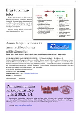 16

                                                Saarna Kartta



Eräs tutkimus-
tulos
    Kirkon tutkimuslaitoksen tutkijan Kati
Niemelän tutkimuksen yhteenveto. Niemelä
yhteenveto perustuu hänen tutkimukseensa,
jossa hän on haastatellut kirkon pappeja ja
teologian opiskeijoita. Tutkimukset löytyvät
KTK:n julkaisusarjoista.

     Diasarja esitetty Perusta-lehden teolo-
gisilla neuvottelupäivillä 2012.




Anna lahja lukionsa tai
ammattikoulunsa
päättäneelle!
Lahja, jonka nuori muistaa ja joka myös tukee hänen hengellistä elämäänsä ja kasvuaan.

OPISKELIJOIDEN JA NUORENMIELISTEN MATKA ISRAELIIN 5.-12.6.2012
Matkan reitti kulkee Jaffasta pitkin Välimeren rannikkoa Karmel vuorelle. Käymme Akkossa sekä ajamme Nasare-
tin kautta Tiberiaan järvelle. Vietämme kaksi päivää TIberiaassa, uimme paljon ja käymme laivamatkalla, Kaper-
naumissa ja kuumilla lähteillä. Jatkamme matkaa Jordania seuraten Kuolleelle Merelle uimaan ja kiipeämme Masa-
dan linnoitukselle taikka käymme Daavidin putouksilla vilvoittelmassa. Jerusalemissa vietämme kaksi päivää ja
käymme mm. iltakävelyllä valokuvaamassa Pyhää Kaupunkia.
Myös aikuiset ja vanhukset ovat tervetulleita!
Matkan järjestäjä: Toiviomatkat
Vesa Pöyhtäri, 044-2175410, vpoyhtari@hotmail.com
Hinta 1295, puolihoidolla.

Ilmoittautuminen 2.3. mennessä.




Palmusunnuntain
kirkkopäivät Ryt-
tylässä 30.3.-1.4.
   Mukana Timo Hämäläinen, Esko Murto, Mika Tuovinen, Johan Helkkula, Päivi Räsänen, Timo Keskitalo,
Arvo Survo, Vesa Ollilainen, Miika Auvinen, Sirkka-Liisa ja Pekka Huhtinen, Santeri Marjokoorpi, Ida Jungner,
Martti Pykkönen, Olavi Rimpiläinen, Teuvo Huhtinen, Peterr Silfverberg, Niilo Räsänen.

     Ohjelma:   www.paavalinsynodi.net
 