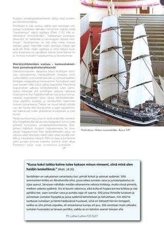 3




Kuopion jumalanpalvelusyhteisön täytyy etsiä suurem-
pia kokoontumistiloja.
Kristittyjen ei tule suostua väärän opin edustajien joh-
tamaan kirkolliseen elämään. Herramme määräsi meitä
“kavahtamaan” vääriä opettajia (Matt. 7:15). Hän ei
kehottanut “ymmärtämään”, “odottamaan parempaa
tilaisuutta” tai “sietämään ja kahvikuppien ääressä moit-
timaan”. Kavahtaminen on sitä, ettei mene mukaan
väärään oppiin liittymällä niiden opettajiin. Väärät opit
eivät elä ilman niiden opettajia ja niihin liittyviä kuuli-
joita. Kuopiossa on vaarallinen tilanne. Sama tilanne on
jo monissa muissakin hiippakunnissa ja seurakunnissa.

Herätysliikkeiden vastuu - tunnustuksel-
liset jumalanpalvelusyhteisöt
Uskontunnustusten alasajossa täytyy kristittyjen koro-
staa tunnustamista. Herätysliikkeet (mukana myös
Luthersäätiö) ovat konservatiivisen ja tunnustuksellisen
teologian suojapaikkoja kirkossamme. Tunnustavat papit
ovat saaneet niiltä kutsut jatkaa papintyötä. Nykyisessä
luopumuksen aallossa herätysliikkeiden tulee valmis-
tautua ottamaan yhä suurempaa vastuuta rakkaassa
kirkossamme. Kun hiippakunnallinen työ joutuu tunnus-
tuksesta luopuneiden käsiin täytyy herätysliikkeiden
ottaa papiston koulutus ja seurakuntien tukeminen
mukaan työsarkaansa. Tietysti ne voivat tehdä työtään
vain sen kautta, että seurakunnat ja papit vapaaehtois-
esti hakeutuvat niiden järjestämän koulutuksen ja tuen
turviin.
Niissä seurakunnissa, joissa ei voida enää elää raamatul-
lista hengellistä elämää seurakuntapapiston turvin, tulee
järjestää tunnustavia jumalanpalvelusyhteisöjä. Ettei
pimeys lisääntyisi Kuopion hiippakunnassa tai muis-
                                                                                Votiivilaiva. Oulun tuomiokirkko. Kuva: VP
sakaan hiippakunnissa tulisi herätysliikkeiden astua nyt
uskossa askel eteenpäin. Askel tulee ottaa nöyrällä mie-
lellä ja rukouksessa vakaasti. Meri on laaja ja purtemme
pieni. Jumalan armosta kuitenkin voimme siihen alkaa.
Pienetkin kalat ovat ar vokkaita Jumalalle . 	

 	

	

        	

      	

     	

      	

       VP




            “Kussa	
  kaksi	
  taikka	
  kolme	
  tulee	
  kokoon	
  minun	
  nimeeni,	
  siinä	
  minä	
  olen	
  
            heidän	
  keskellänsä.”	
  (Ma%.	
  18:20)

            Sentähden	
  on	
  saksalainen	
  sananlasku	
  tosi:	
  pimiät	
  kirkot	
  ja	
  valoisat	
  sydämet.	
  Sillä	
  
            semmoinen	
  kirkko	
  on	
  Abrahamilla	
  ollut,	
  jossa	
  oikea	
  Jumalan	
  sana	
  ja	
  jumalanpalvelus	
  on	
  
            sijaa	
  saanut.	
  Sensiaan	
  nähdään	
  meidän	
  aikanamme	
  valoisia	
  kirkkoja,	
  mu%a	
  niissä	
  pimeitä,	
  
            melkein	
  sokeita	
  sydämiä.	
  Siis	
  ei	
  kaunis	
  rakennus,	
  eikä	
  kulta	
  eli	
  hopea	
  korista	
  kirkkoa	
  ja	
  sitä 	
  
            pyhäksi	
  tee,	
  vaan	
  Jumalan	
  sana	
  ja	
  puhdas	
  oppi	
  eli	
  saarna.	
  Sillä	
  jossa	
  ihmisille	
  luvataan	
  ja	
  
            julistetaan	
  Jumalan	
  hyvyy%ä	
  ja	
  jossa	
  sydämiä	
  kehoitetaan	
  ja	
  ilahutetaan,	
  niin	
  e%ä	
  he	
  
            luo%avat	
  Jumalaan	
  ja	
  häntä	
  hädässänsä	
  huutavat,	
  siinä	
  on	
  toDsesD	
  Herran	
  temppeli,	
  
            vaikka	
  se	
  olisi	
  pimeä	
  sopukka,	
  eli	
  ainoastansa	
  kumpu	
  eli	
  puu.	
  Sitä	
  sanotaan	
  myös	
  oikeaksi	
  
            Jumalan	
  huoneeksi	
  ja	
  taivaan	
  porDksi,	
  vaikka	
  se	
  on	
  katoton	
  avaran	
  taivaan	
  alla.

            	

         	

         	

          	

         M. Luther. Luther-CD, SLEY
 