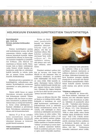 4

                                                      Saarna Kartta




HELMIKUUN EVANKELIUMITEKSTIEN TAUSTATIETOJA

Kynttilänpäivä                                 Kristus on ilmoit-
Joh. 12:35-36                             tanut juutalaiselle
Kristus, Jumalan kirkkauden               kansalle sen lehtima-
säteily                                   janjuhlien yhteyteen
                                          liittyvän valon yön
     Nimitys kynttilänpäivä juontaa       jälkeen, että hän on
siitä keskiaikaisesta tavasta, että tänä  maailman valkeus. Hän
sunnuntaina vihittiin vuoden aikana       kehottaa vaeltamaan
kirkossa käytettävät kynttilät. Juhlan    niin kauan “kuin teillä
raamatullisena aiheena on Jeesus-lap-     valkeus on”. On
sen tuominen temppeliin ja jumalalli-     vaellettava valossa,
nen kirkkaus, joka hänessä tuli           ettei pimeys saisi vael-
maailmaan ja ilmestyi meille. Siuna-      tajia valtaansa, sanoi
tessaan lasta ja hänen vanhempiaan        Jeesus.                                   sa vaan vaeltamaan kohti päämäärää.
vanha Simeon ylistää Jumalaa pe-                                                    Jos vaeltaessa viihtyy ja saa nauttia
lastuksesta, jonka hän on valmistanut        Pimeässä metsässä vaeltava kul-        vaelluksen tuomasta nautinnosta ja
kaikille kansoille, ja valosta, jonka kija on turvassa, niin kauan kuin             sydämen rauhasta se on kaikki Juma-
hän on antanut loistaa kansalleen hänellä on valo mukanaan. Siksi on                lan lahjaa. Ahdistukset kuitenkin kuu-
Israelille. Kirkkokäsikirja              vaellettava tehokkaasi, on pyrittävä       luvat Jeesuksen seuraajan elämään,
                                         kohti määränpäätä niin kauan, kuin         nisunjyvän tie on luvattu niin Herral-
     Käsittelyssä oleva saarnateksti on on valoa riittää. Ehkä taustalla on
kynttilänpäivän vaihtoehtoinen saar- ajatus öljylampun kanssa kulkevan              le kuin hänen seuraajilleenkin. Ahdis-
nateksti. Kynttilänpäivän varsinainen rajalliset mahdollisuudet käyttää lam-        tuksen keskellä saamme kuitenkin
saarnateksti on sama jokaisessa vuo- pun nopeasti kuluvaa valoa hyödyk-             syödä mannaa aina päivän tarvetta
sikerrassa.                                                                         varten.
                                         seen. Aikanaan öljy loppuu lampusta
     Tekstin edellä Jeesus on saanut ja olisi hyvä ehtiä turvaan ennen kuin         “Uskokaa valkeuteen”
ilmoituksen taivaasta pyydettyään ”pimeys saa teitä valtaansa”.                          Kun ihmisellä on Jeesus-valo,
Isää kirkastamaan nimensä. Tilanne                                                  niin Jeesus kehottaa “uskomaan val-
                                              Jeesus on tällainen öljyvalo. Hän     keuteen, niin että valkeuden lapsiksi
on alkanut sillä, kun Jeesus on ratsas-   on läsnä ja vie kulkijan kotiin saakka.
tanut Jerusalemiin ja puhunut kirkas-                                               tulisitte”. Usko Kristukseen on pääa-
                                          Kulkijalla ei kuitenkaan ole syytä        sia. Aabraham oli juutalaisille uskon
tumises-taan ja nisunjyvän kuolemas-      jäädä huolettomasti vaeltelemaan ja
ta. Jeesus vetoaa opetulapsiaan vi-                                                 isä, sillä “Aabraham uskoi Jumalaa,
                                          potkiskelemaan kiviä ja tutkimaan         ja se luettiin hänelle vanhurskaudek-
haamaan elämäänsä ja palvelemaan          kaikkia mielenkiintoisia asioita tien     si” (Room. 4:3). Usko Kristukseen
häntä. Palvelukseen asettuminen saa       varrella, sillä määränpää on oltava
aikaan, että Isä kunnioittaa heitä.                                                 tekee ihmisestä Jumalan lapsen.
                                          mielessä ja määränpään saavuttamista      “Sillä te olette kaikki uskon kautta
    Jakeissa 35 ja 36 on voimakas         varten Jeesus on tullut valoksi. Valo     Jumalan lapsia Kristuksessa Jeesuk-
kutsu seuraamiseen. Jeesus on             on annettu vaeltamista varten, ei sitä    sessa.” (Gal 3:26). Uskolla omiste-
elämänsä loppuvaiheen kynnyksellä         varten, että henkiö asettuisi erämaa-     taan armo ja syntien anteeksiantamus,
tehostanut kutsuaan ja toistuvasti        han tuntiessaan olonsa turvalliseksi.     uskolla omistetaan Kristus sydämeen
pyytää ihmisiä seuraansa.                 Vaikka maailma on Jumalan maailma,        ja Kristuksen läsnäolo uskossa on
                                          “erämaa” on karhujen ja susien aluet-     opetuslapseuden perusta. Jumala
Valon seuraaminen on Jeesuk-              ta ja kaikkien saastaisten henkien.       tahtoo, että hän        “kirkkautensa
sen seuraamista.                          Sieltä on jouduttava pian pois. Jeesus    runsauden mukaisesti antaisi teidän,
                                          ei opeta meitä viihtymään maailmas-
 