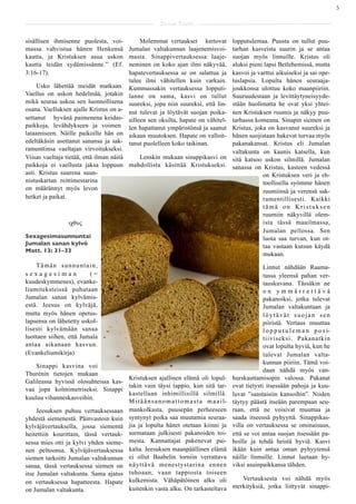 5

                                                       Saarna Kartta

sisällisen ihmisenne puolesta, voi-             Molemmat vertaukset kertovat  lopputulemaa. Puusta on tullut puu-
massa vahvistua hänen Henkensä             Jumalan valtakunnan laajenemisvoi- tarhan kasveista suurin ja se antaa
kautta, ja Kristuksen asua uskon           masta. Sinappivertauksessa laaje-  suojan myös linnuille. Kristus oli
kautta teidän sydämissänne.” (Ef.          neminen on koko ajan ilmi näkyvää, aluksi pieni lapsi Betlehemissä, mutta
3:16-17).                                  hapatevertauksessa se on salattua ja
                                                                              kasvoi ja varttui aikuiseksi ja sai ope-
                                           tulee ilmi vähitellen kuin varkain.tuslapsia. Lopulta hänen seuraaja-
     Usko lähettää meidät matkaan.         Kummassakin vertauksessa lopputi-  joukkonsa ulottuu koko maanpiiriin.
Vaellus on uskon hedelmää, jotakin         lanne on sama, kasvi on tullut     Suuruudestaan ja levittäytyneisyyde-
mikä seuraa uskoa sen luonnollisena        suureksi, jopa niin suureksi, että lin-
                                                                              stään huolimatta he ovat yksi yhtei-
osana. Vaelluksen ajalle Kristus on a-     nut tulevat ja löytävät suojan poika-
                                                                              nen Kristuksen ruumis ja näkyy puu-
settanut hyvänä paimenena keidas-          silleen sen oksilta, hapate on vähitel-
                                                                              tarhassa komeana. Sinapin siemen on
paikkoja, levähdykseen ja voimen           len hapattanut ympäristönsä ja saanut
                                                                              Kristus, joka on kasvanut suureksi ja
lataamiseen. Näille paikoille hän on       aikaan muutoksen. Hapate on valloit-
                                                                              hänen suojistaan hakevat turvaa myös
edeltäkäsin asettanut sanansa ja sak-      tanut puolelleen koko taikinan.    pakanakansat. Kristus eli Jumalan
ramenttinsa vaeltajan virvoitukseksi.                                         valtakunta on kaunis katsella, kun
Viisas vaeltaja tietää, että ilman näitä      Lenskin mukaan sinappikasvi on sitä katsoo uskon silmillä. Jumalan
paikkoja ei vaellusta jaksa loppuun        mahdollista käsittää Kristukseksi. sanassa on Kristus, kasteen vedessä
asti. Kristus suurena suun-                                                               on Kristuksen veri ja eh-
nistuskartan reittimestarina                                                              toollisella syömme hänen
on määrännyt myös levon                                                                   ruumiinsä ja verensä sak-
hetket ja paikat.                                                                         ramentillisesti. Kaikki
                                                                                          tämä on Kristuksen
                                                                                          ruumiin näkyvillä olem-
                 ιχθυς                                                                    ista tässä maailmassa,
                                                                                          Jumalan pellossa. Sen
Sexagesimasunnuntai                                                                       luota saa turvan, kun ot-
Jumalan sanan kylvö                                                                       taa vastaan kutsun käydä
Matt. 13: 31–33
                                                                                          mukaan.
    Tämän sunnuntain,                                                                             Linnut nähdään Raama-
sexagesiman              (=                                                                       tussa yleensä pahan ver-
kuudeskymmenes), evanke-                                                                          tauskuvana. Tässäkin ne
liumiteksteissä puhutaan                                                                          on ymmärrettävä
Jumalan sanan kylvämis-                                                                           pakanoiksi, jotka tulevat
estä. Jeesus on kylväjä,                                                                          Jumalan valtakuntaan ja
mutta myös hänen opetus-                                                                          löytävät suojan sen
lapsensa on lähetetty uskol-                                                                      piiristä. Vertaus muuttaa
lisesti kylvämään sanaa                                                                           l o p p u t u l e m a n p o s i-
luottaen siihen, että Jumala                                                                      tiiviseksi. Pakanatkin
antaa aikanaan kasvun.                                                                            ovat lopulta hyviä, kun he
(Evankeliumikirja)                                                                                tulevat Jumalan valta-
                                                                                                  kunnan piiriin. Tämä voi-
     Sinappi kasvina voi
                                                                                                  daan nähdä myös van-
Thurénin tietojen mukaan
                                      Kristuksen ajallinen elämä oli lopul-          hurskauttamisopin valossa. Pakanat
Galileassa hyvissä olosuhteissa kas-
                                      takin vain täysi tappio, kun sitä tar-         ovat tietysti itsessään pahoja ja kuu-
vaa jopa kolmimetriseksi. Sinappi
                                      kastellaan inhimillisillä silmillä.            luvat ”saastaisiin kansoihin”. Niiden
kuuluu vihanneskasveihin.
                                      M i t ä ä n s a n o m a t t o m a s t a m a a i l-
                                                                                     täytyy päästä itseään parempaan seu-
     Jeesuksen puhuu vertauksessaan mankolkasta, puusepän perheeseen                 raan, että ne voisivat muuttua ja
yhdestä siemenestä. Päinvastoin kuin syntynyt poika saa muutamia seuraa-             saada itseensä pyhyyttä. Sinappikas-
kylväjävertauksella, jossa siementä jia ja lopulta hänet otetaan kiinni ja           villa on vertauksessa se ominaisuus,
heitettiin kourittain, tässä vertauk- surmataan julkisesti pakanoiden toi-           että se voi antaa suojan itsessään pa-
sessa mies otti ja kylvi yhden sieme- mesta. Kannattajat pakenevat pai-              hoille ja tehdä heistä hyviä. Kasvi
nen peltoonsa. Kylväjävertauksessa kalta. Jeesuksen maanpäällinen elämä              ikään kuin antaa oman pyhyytensä
siemen tarkoitti Jumalan valtakunnan ei ollut Baabelin torniin verrattava            näille linnuille. Linnut luetaan hy-
sanaa, tässä vertauksessa siemen on näyttävä menestystarina ennen                    viksi asuinpaikkansa tähden.
itse Jumalan valtakunta. Sama ajatus tuhoaan, vaan tappiosta toiseen
                                                                                            Vertauksesta voi nähdä myös
on vertauksessa hapatteesta. Hapate kulkemista. Vähäpätöinen alku oli
                                      kuitenkin vasta alku. On tarkasteltava             merkityksiä, jotka liittyvät sinappi-
on Jumalan valtakunta.
 