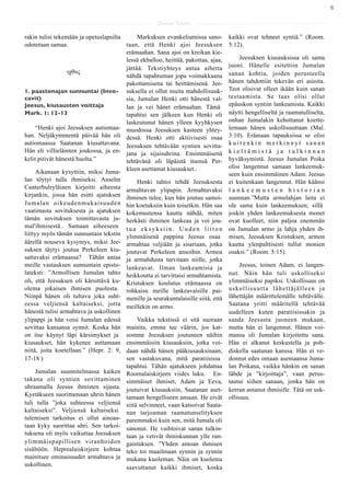 8

                                                      Saarna Kartta

rakin tulisi tekemään ja opetuslapsilta      Markuksen evankeliumissa sano-          kaikki ovat tehneet syntiä.” (Room.
odotetaan samaa.                        taan, että Henki ajoi Jeesuksen              5:12).
                                        erämaahan. Sana ajoi on kreikan kie-
                                        lessä ekballoo, heittää, pakottaa, ajaa,          Jeesuksen kiusauksissa oli sama
                                        jättää. Tekstiyhteys antaa aihetta           juoni. Hänelle esitettiin Jumalan
	

       	

     ιχθυς                                                              sanan kohtia, joiden perusteella
                                        nähdä tapahtuman jopa voimakkaana
                                        pakottamisena tai heittämisenä. Jee-         hänen tahdottiin tekevän eri asioita.
1. paastonajan sunnuntai (Invo- suksella ei ollut muita mahdollisuuk-                Teot olisivat olleet ikään kuin sanan
cavit)                                  sia, Jumalan Henki otti hänestä val-         testaamista. Se taas olisi ollut
Jeesus, kiusausten voittaja             lan ja vei hänet erämaahan. Tämä             epäuskon syntiin lankeamista. Kaikki
Mark. 1: 12-13                          tapahtui sen jälkeen kun Henki oli           näytti hengelliseltä ja raamatulliselta,
                                        laskeutunut hänen ylleen kyyhkysen           onhan Jumalakin kehottanut koette-
     “Henki ajoi Jeesuksen autiomaa- muodossa Jeesuksen kasteen yhtey-               lemaan hänen uskollisuuttaan (Mal.
han. Neljäkymmentä päivää hän oli dessä. Henki otti aktiivisesti osaa                3:10). Erämaan tapauksissa se olisi
autiomaassa Saatanan kiusattavana. Jeesuksen tehtävään syntien sovitta-              kuitenkin merkinnyt sanan
Hän eli villieläinten joukossa, ja en- jana ja sijaisuhrina. Ensimmäisenä            kieltämistä ja tulkinnan
kelit pitivät hänestä huolta.”          tehtävänä oli läpäistä itsensä Per-          hyväksymistä. Jeesus Jumalan Poika
                                                                                     olisi langennut samaan lankeemuk-
     Aikanaan kysyttiin, miksi Juma- kleen asettamat kiusaukset..                    seen kuin ensimmäinen Adam. Jeesus
lan töytyi tulla ihmiseksi. Anselm           Henki tahtoi tehdä Jeesuksesta          ei kuitenkaan langennut. Hän käänsi
Canterbulryläinen kirjoitti aiheesta     armahtavan ylipapin. Armahtavaksi           lankeemusten historian
kirjankin, jossa hän esitti ajatuksen    ihminen tulee, kun hän joutuu samoi-        suunnan.”Mutta armolahjan laita ei
Jumalan oikeudenmukaisuuden              hin koetuksiin kuin toisetkin. Hän saa      ole sama kuin lankeemuksen; sillä
vaatimasta sovituksesta ja ajatuksen     kokemustensa kautta nähdä, miten            joskin yhden lankeemuksesta monet
tämän sovituksen toimittavasta ju-       herkästi ihminen lankeaa ja voi jou-        ovat kuolleet, niin paljoa enemmän
mal'ihmisestä.. Samaan aiheeseen         tua eksyksiin. Uuden liiton                 on Jumalan armo ja lahja yhden ih-
liittyy myös tämän sunnuntain tekstin    ylimmäisenä pappina Jeesus osaa             misen, Jeesuksen Kristuksen, armon
äärellä nouseva kysymys, miksi Jee-      armahtaa veljiään ja sisariaan, jotka       kautta ylenpalttisesti tullut monien
suksen täytyi joutua Perkeleen kiu-      joutuvat Perkeleen ansoihin. Armoa          osaksi.” (Room. 5:15).
sattavaksi erämaassa? Tähän antaa        ja armahdusta tarvitaan niille, jotka
meille vastauksen sunnuntain episto-     lankeavat. Ilman lankeamisia ja                  Jeesus, toinen Adam, ei langen-
lateksti: ”Armollisen Jumalan tahto      heikkoutta ei tarvittaisi armahtamista.     nut. Näin hän tuli uskolliseksi
oli, että Jeesuksen oli kärsittävä ku-   Kristuksen koulutus erämaassa on            ylimmäiseksi papiksi. Uskollisuus on
olema jokaisen ihmisen puolesta.         rohkaisu meille lankeavaisille pai-         uskollisuutta lähettäjälleen ja
Niinpä hänen oli tultava joka suht-      menille ja seurakuntalaisille siitä, että   lähettäjän määrittelemälle tehtävälle.
eessa veljiensä kaltaiseksi, jotta       meillekin on armo.                          Saatana yritti määritellä tehtävää
hänestä tulisi armahtava ja uskollinen                                               uudelleen kuten paratiisissakin ja
ylipappi ja hän voisi Jumalan edessä          Vaikka tekstissä ei sitä suoraan       saada Jeesusta juoneen mukaan,
sovittaa kansansa synnit. Koska hän      mainita, emme tee väärin, jos kat-          mutta hän ei langennut. Hänen voi-
on itse käynyt läpi kärsimykset ja       somme Jeesuksen joutuneen näihin            mansa oli Jumalan kirjoitettu sana.
kiusaukset, hän kykenee auttamaan        ensimmäisiin kiusauksiin, jotka voi-        Hän ei alkanut keskustella ja poh-
niitä, joita koetellaan.” (Hepr. 2: 9,   daan nähdä hänen pääkiusauksinaan,          diskella saatanan kanssa. Hän ei ve-
17-18 )                                  sen vastakuvana, mitä paratiisissa          donnut edes omaan asemaansa Juma-
                                         tapahtui. Tähän ajatukseen johdattaa        lan Poikana, vaikka hänkin on sanan
     Jumalan suunnitelmassa kaiken       Roomalaiskirjeen viides luku. En-           lähde ja ”kirjoittaja”, vaan perus-
takana oli syntien sovittaminen          simmäiset ihmiset, Adam ja Eeva,            tautui siihen sanaan, jonka hän on
uhraamalla Jeesus ihmisten sijasta.      joutuivat kiusauksiin, Saatanan aset-       kerran antanut ihmisille. Tätä on usk-
Kyetäkseen suorittamaan uhrin hänen      tamaan hengelliseen ansaan. He eivät        ollisuus.
tuli tulla ”joka suhteessa veljiensä     siitä selvinneet, vaan katsoivat Saata-
kaltaiseksi”. Veljiensä kaltaiseksi      nan tarjoaman raamatunselityksen
tulemisen tarkoitus ei ollut ainoas-     paremmaksi kuin sen, mitä Jumala oli
taan kyky suorittaa uhri. Sen tarkoi-    sanonut. He vaihtoivat sanan tulkin-
tuksena oli myös vaikuttaa Jeesuksen     taan ja vetivät ihmiskunnan ylle ran-
ylimmäispapillisen viranhoidon           gaistuksen. ”Yhden ainoan ihmisen
sisältöön. Heprealaiskirjeen kohtaa      teko toi maailmaan synnin ja synnin
mainitsee ominaisuudet armahtava ja      mukana kuoleman. Näin on kuolema
uskollinen.                              saavuttanut kaikki ihmiset, koska
 
