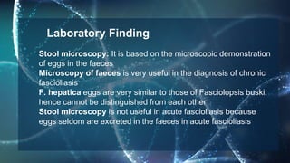 Stool microscopy: It is based on the microscopic demonstration
of eggs in the faeces
Microscopy of faeces is very useful in the diagnosis of chronic
fascioliasis
F. hepatica eggs are very similar to those of Fasciolopsis buski,
hence cannot be distinguished from each other
Stool microscopy is not useful in acute fascioliasis because
eggs seldom are excreted in the faeces in acute fascioliasis
Laboratory Finding
 