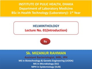 INSTITUTE OF PULIC HEALTH, DHAKA
Department of Laboratory Medicine
BSc in Health Technology (Laboratory)- 1st Year
HELMINTHOLOGY
Lecture No. 01(Introduction)
By
Sk. MIZANUR RAHMAN
Assistant Bacteriologist, MBL, IPH
MS in Biotechnology & Genetic Engineering (UODA)
MS in Microbiology (SU)
MPH in Epidemiology (SUB)
 