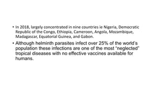 • In 2018, largely concentrated in nine countries ie Nigeria, Democratic
Republic of the Congo, Ethiopia, Cameroon, Angola, Mozambique,
Madagascar, Equatorial Guinea, and Gabon.
• Although helminth parasites infect over 25% of the world’s
population these infections are one of the most “neglected”
tropical diseases with no effective vaccines available for
humans.
 