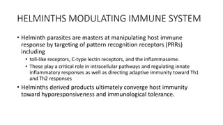 HELMINTHS MODULATING IMMUNE SYSTEM
• Helminth parasites are masters at manipulating host immune
response by targeting of pattern recognition receptors (PRRs)
including
• toll-like receptors, C-type lectin receptors, and the inflammasome.
• These play a critical role in intracellular pathways and regulating innate
inflammatory responses as well as directing adaptive immunity toward Th1
and Th2 responses
• Helminths derived products ultimately converge host immunity
toward hyporesponsiveness and immunological tolerance.
 